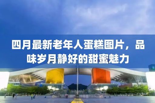 四月最新老年人蛋糕圖片，品味歲月靜好的甜蜜魅力