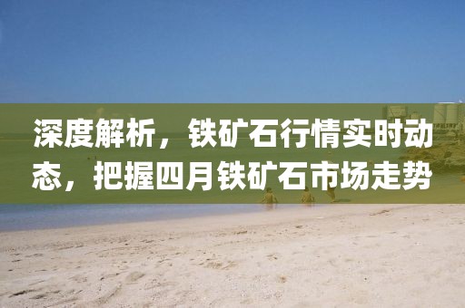 深度解析，鐵礦石行情實(shí)時(shí)動(dòng)態(tài)，把握四月鐵礦石市場(chǎng)走勢(shì)