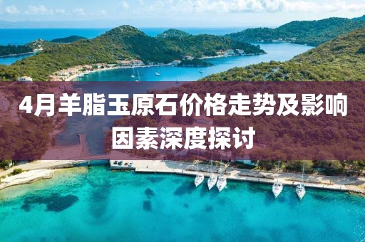 4月羊脂玉原石價格走勢及影響因素深度探討