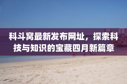 科斗窩最新發(fā)布網(wǎng)址，探索科技與知識(shí)的寶藏四月新篇章