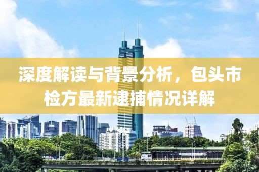深度解讀與背景分析，包頭市檢方最新逮捕情況詳解