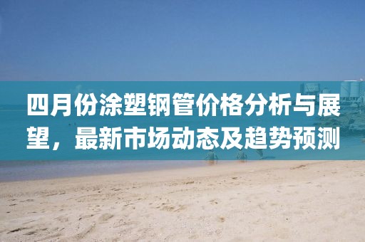 四月份涂塑鋼管價格分析與展望，最新市場動態(tài)及趨勢預測