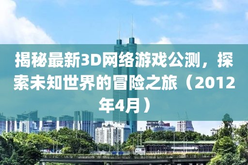 揭秘最新3D網(wǎng)絡游戲公測，探索未知世界的冒險之旅（2012年4月）