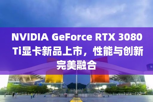 NVIDIA GeForce RTX 3080 Ti顯卡新品上市，性能與創(chuàng)新完美融合