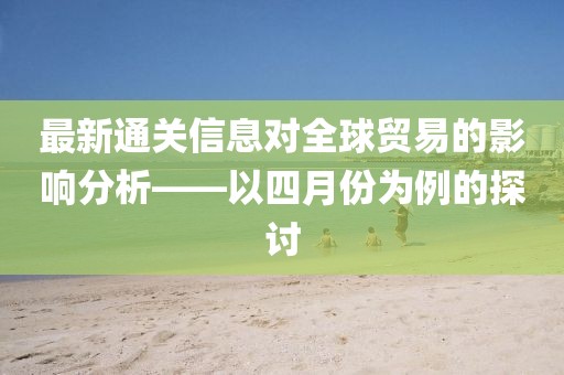 最新通關(guān)信息對全球貿(mào)易的影響分析——以四月份為例的探討