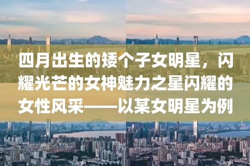 四月出生的矮個(gè)子女明星，閃耀光芒的女神魅力之星閃耀的女性風(fēng)采——以某女明星為例
