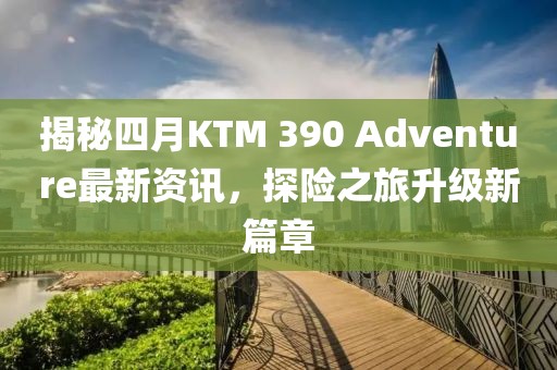 揭秘四月KTM 390 Adventure最新資訊，探險之旅升級新篇章
