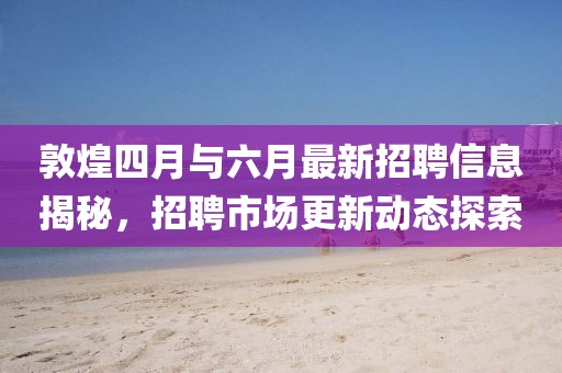 敦煌四月與六月最新招聘信息揭秘，招聘市場更新動態(tài)探索
