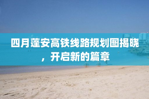 四月蓬安高鐵線路規(guī)劃圖揭曉，開(kāi)啟新的篇章