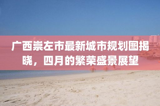 廣西崇左市最新城市規(guī)劃圖揭曉，四月的繁榮盛景展望