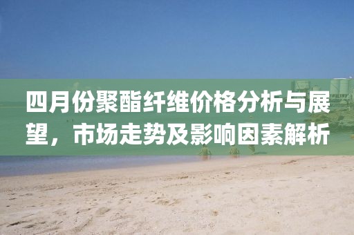 四月份聚酯纖維價格分析與展望，市場走勢及影響因素解析
