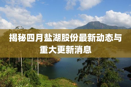 揭秘四月鹽湖股份最新動態(tài)與重大更新消息