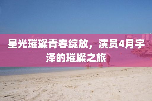 星光璀璨青春綻放，演員4月宇澤的璀璨之旅