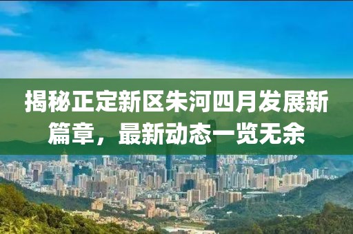 揭秘正定新區(qū)朱河四月發(fā)展新篇章，最新動態(tài)一覽無余