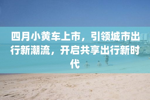 四月小黃車上市，引領(lǐng)城市出行新潮流，開啟共享出行新時代