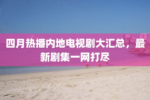 四月熱播內(nèi)地電視劇大匯總，最新劇集一網(wǎng)打盡