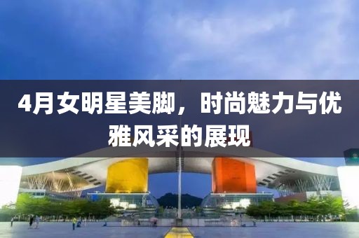 4月女明星美腳，時尚魅力與優(yōu)雅風(fēng)采的展現(xiàn)