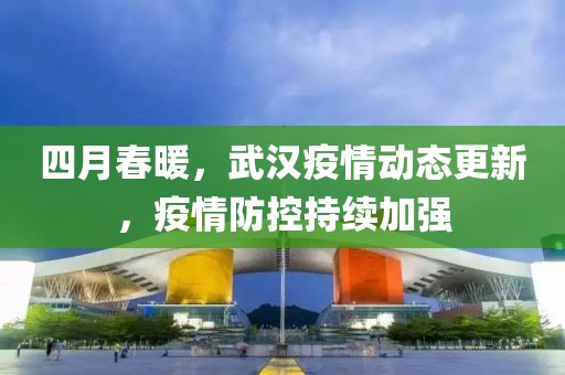 四月春暖，武漢疫情動(dòng)態(tài)更新，疫情防控持續(xù)加強(qiáng)