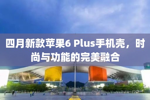 四月新款蘋(píng)果6 Plus手機(jī)殼，時(shí)尚與功能的完美融合