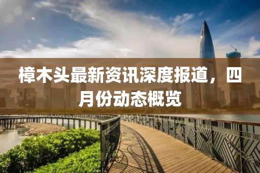 樟木頭最新資訊深度報(bào)道，四月份動(dòng)態(tài)概覽
