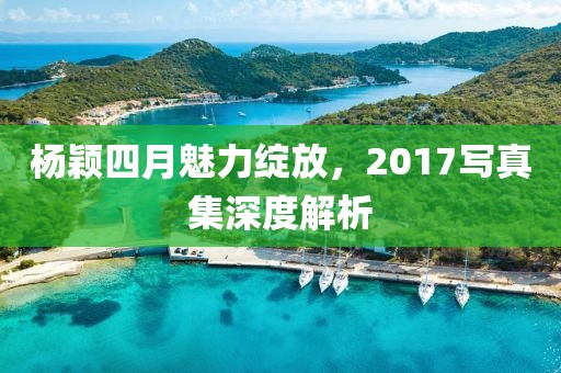 楊穎四月魅力綻放，2017寫真集深度解析