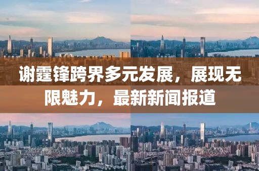 謝霆鋒跨界多元發(fā)展，展現(xiàn)無限魅力，最新新聞報(bào)道