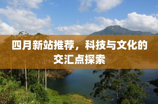 四月新站推薦，科技與文化的交匯點(diǎn)探索