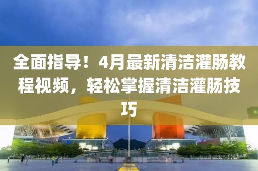 全面指導(dǎo)！4月最新清潔灌腸教程視頻，輕松掌握清潔灌腸技巧