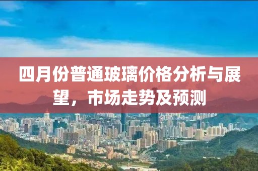 四月份普通玻璃價(jià)格分析與展望，市場(chǎng)走勢(shì)及預(yù)測(cè)