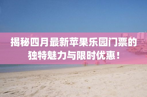 揭秘四月最新蘋果樂園門票的獨(dú)特魅力與限時(shí)優(yōu)惠！