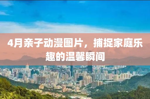 4月親子動漫圖片，捕捉家庭樂趣的溫馨瞬間