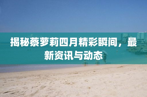 揭秘蔡蘿莉四月精彩瞬間，最新資訊與動(dòng)態(tài)