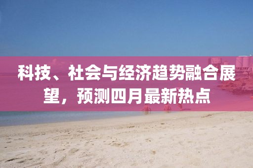 科技、社會與經(jīng)濟趨勢融合展望，預(yù)測四月最新熱點