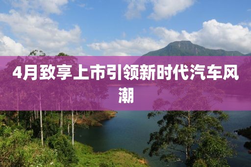 4月致享上市引領(lǐng)新時代汽車風(fēng)潮