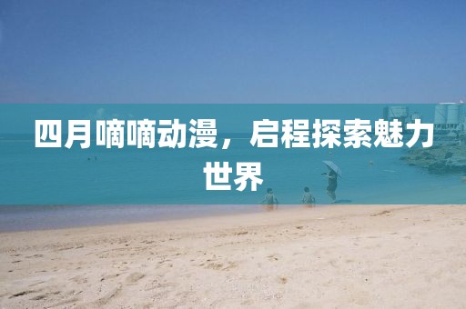 四月嘀嘀動漫，啟程探索魅力世界