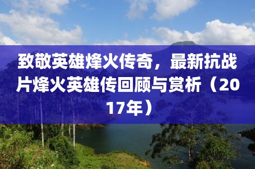 致敬英雄烽火傳奇，最新抗戰(zhàn)片烽火英雄傳回顧與賞析（2017年）