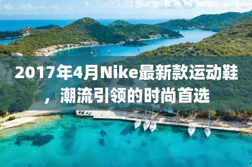 2017年4月Nike最新款運動鞋，潮流引領(lǐng)的時尚首選