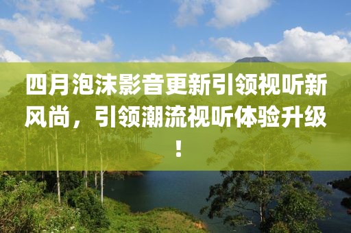 四月泡沫影音更新引領(lǐng)視聽新風(fēng)尚，引領(lǐng)潮流視聽體驗(yàn)升級！