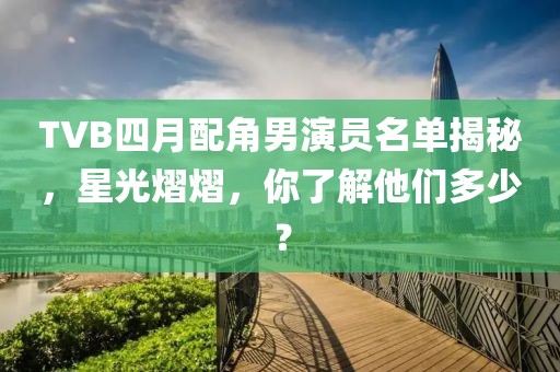 TVB四月配角男演員名單揭秘，星光熠熠，你了解他們多少？