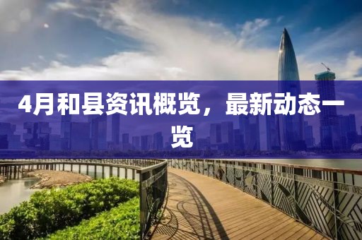 4月和縣資訊概覽，最新動(dòng)態(tài)一覽