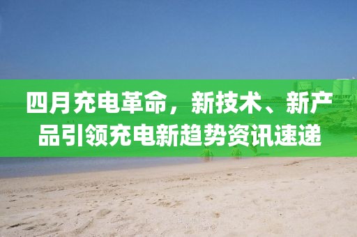 四月充電革命，新技術(shù)、新產(chǎn)品引領(lǐng)充電新趨勢(shì)資訊速遞