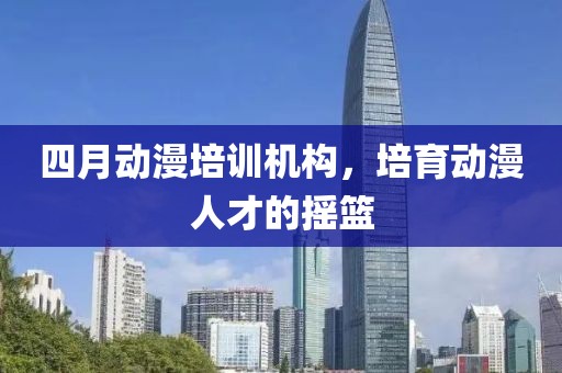 四月動(dòng)漫培訓(xùn)機(jī)構(gòu)，培育動(dòng)漫人才的搖籃