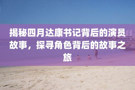 揭秘四月達(dá)康書(shū)記背后的演員故事，探尋角色背后的故事之旅