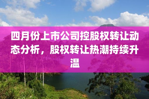 四月份上市公司控股權轉(zhuǎn)讓動態(tài)分析，股權轉(zhuǎn)讓熱潮持續(xù)升溫