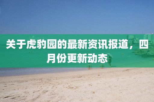 關(guān)于虎豹園的最新資訊報道，四月份更新動態(tài)