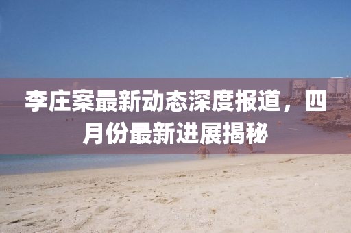 李莊案最新動(dòng)態(tài)深度報(bào)道，四月份最新進(jìn)展揭秘