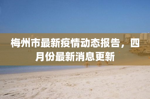 梅州市最新疫情動(dòng)態(tài)報(bào)告，四月份最新消息更新