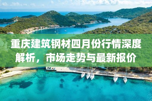 重慶建筑鋼材四月份行情深度解析，市場走勢與最新報價