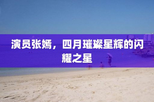 演員張嫣，四月璀璨星輝的閃耀之星