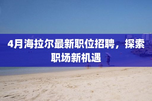 4月海拉爾最新職位招聘，探索職場新機遇